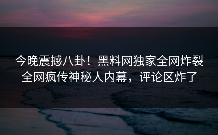 今晚震撼八卦！黑料网独家全网炸裂全网疯传神秘人内幕，评论区炸了