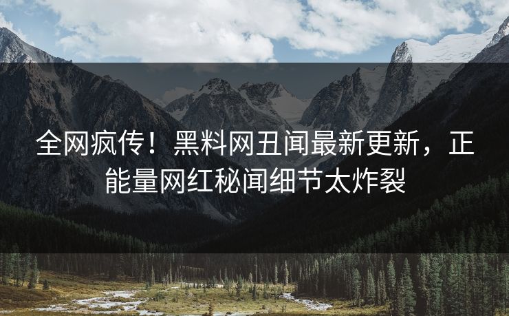 全网疯传！黑料网丑闻最新更新，正能量网红秘闻细节太炸裂