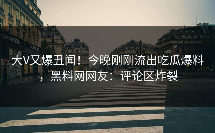 大V又爆丑闻！今晚刚刚流出吃瓜爆料，黑料网网友：评论区炸裂