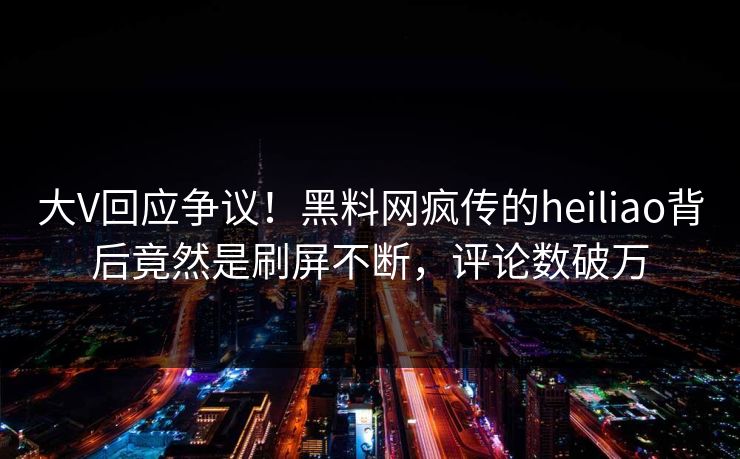 大V回应争议！黑料网疯传的heiliao背后竟然是刷屏不断，评论数破万