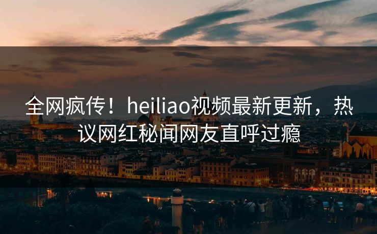 全网疯传！heiliao视频最新更新，热议网红秘闻网友直呼过瘾