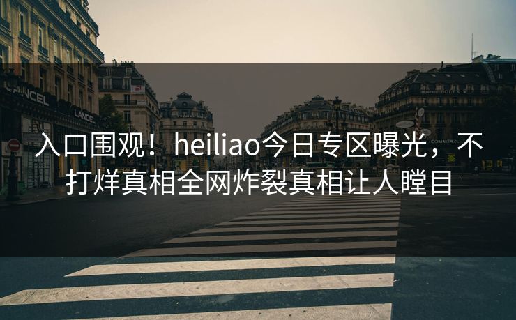 入口围观！heiliao今日专区曝光，不打烊真相全网炸裂真相让人瞠目