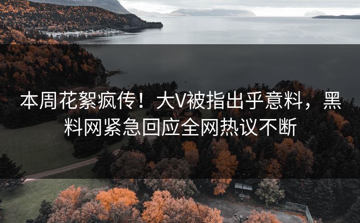 本周花絮疯传！大V被指出乎意料，黑料网紧急回应全网热议不断