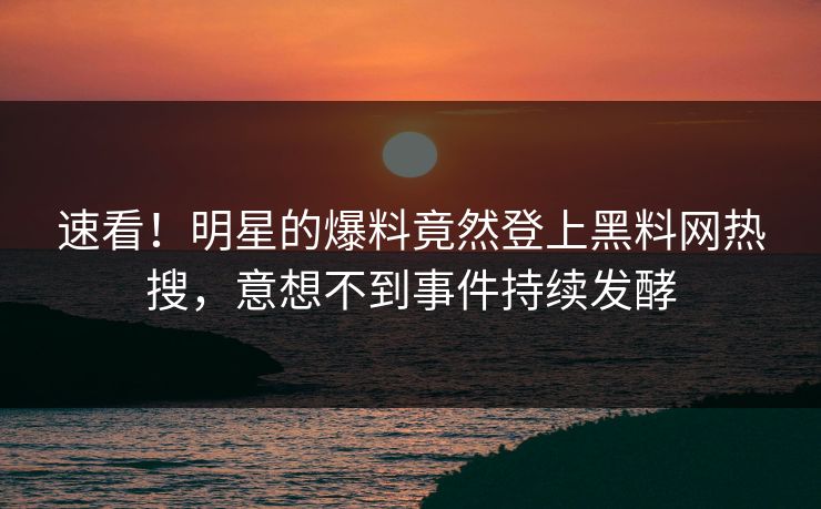 速看！明星的爆料竟然登上黑料网热搜，意想不到事件持续发酵
