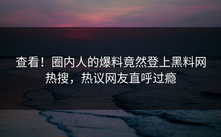 查看！圈内人的爆料竟然登上黑料网热搜，热议网友直呼过瘾
