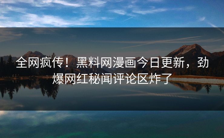 全网疯传！黑料网漫画今日更新，劲爆网红秘闻评论区炸了