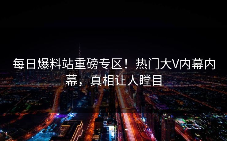 每日爆料站重磅专区！热门大V内幕内幕，真相让人瞠目