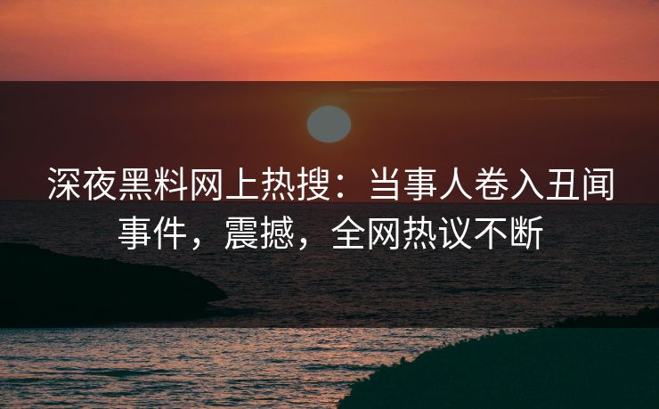 深夜黑料网上热搜：当事人卷入丑闻事件，震撼，全网热议不断