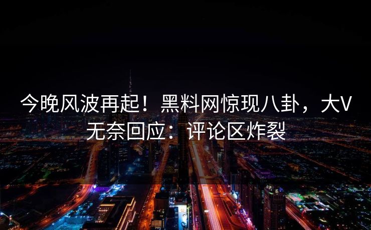 今晚风波再起！黑料网惊现八卦，大V无奈回应：评论区炸裂
