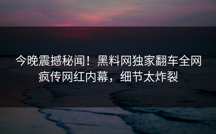 今晚震撼秘闻！黑料网独家翻车全网疯传网红内幕，细节太炸裂