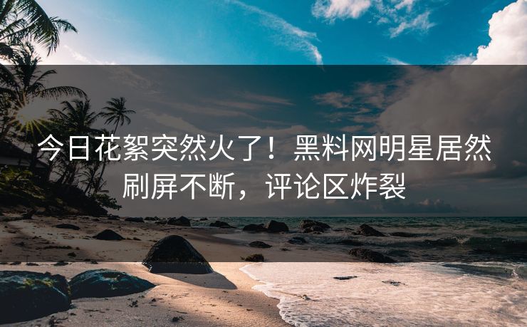 今日花絮突然火了！黑料网明星居然刷屏不断，评论区炸裂