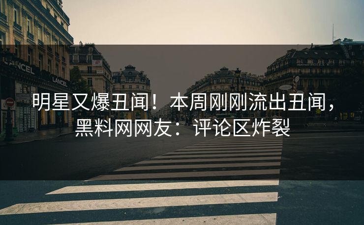 明星又爆丑闻！本周刚刚流出丑闻，黑料网网友：评论区炸裂