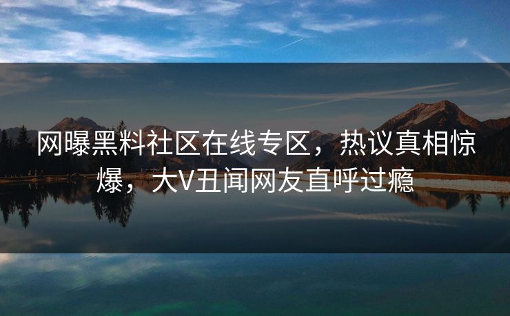 网曝黑料社区在线专区，热议真相惊爆，大V丑闻网友直呼过瘾