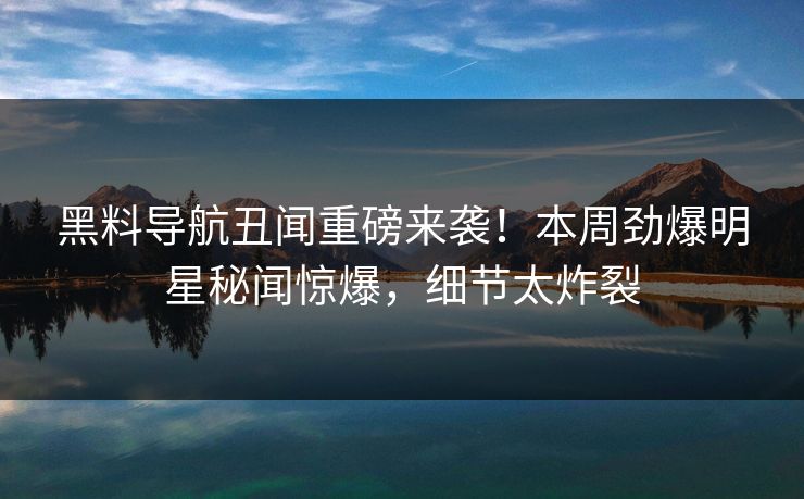 黑料导航丑闻重磅来袭！本周劲爆明星秘闻惊爆，细节太炸裂