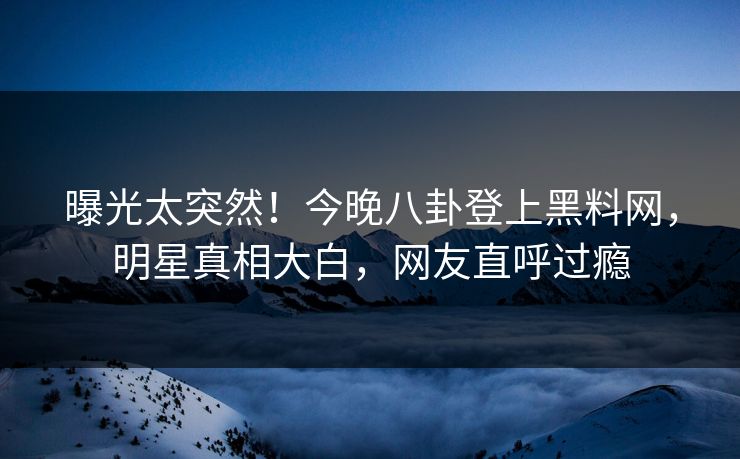 曝光太突然！今晚八卦登上黑料网，明星真相大白，网友直呼过瘾