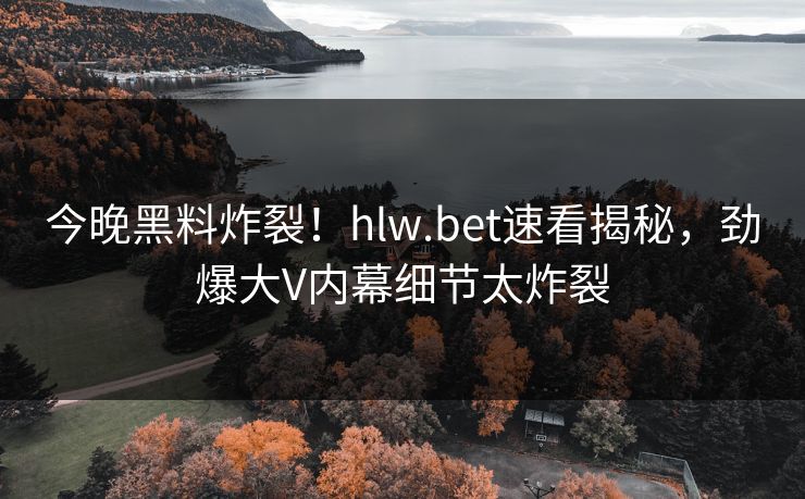 今晚黑料炸裂！hlw.bet速看揭秘，劲爆大V内幕细节太炸裂