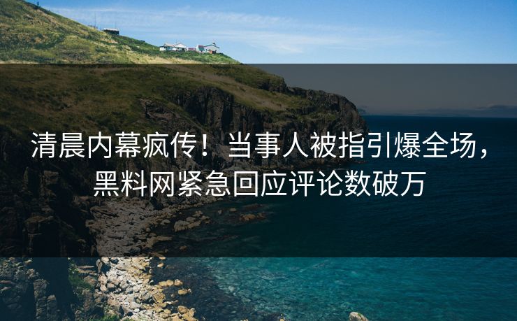 清晨内幕疯传！当事人被指引爆全场，黑料网紧急回应评论数破万