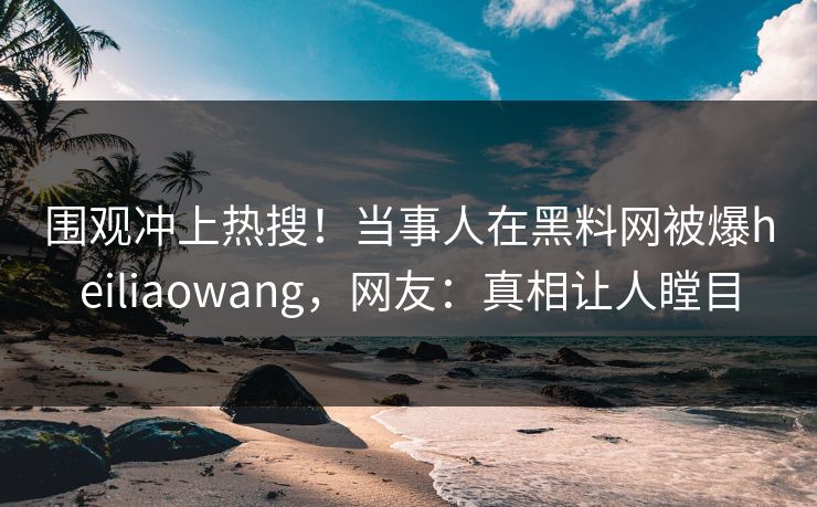 围观冲上热搜！当事人在黑料网被爆heiliaowang，网友：真相让人瞠目