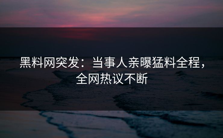 黑料网突发：当事人亲曝猛料全程，全网热议不断