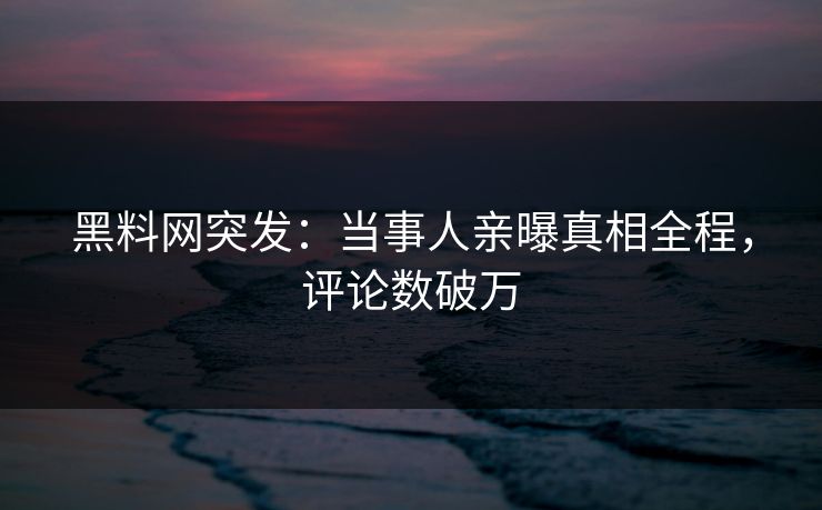 黑料网突发：当事人亲曝真相全程，评论数破万