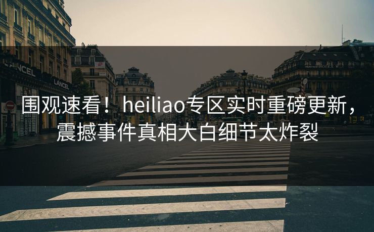 围观速看！heiliao专区实时重磅更新，震撼事件真相大白细节太炸裂