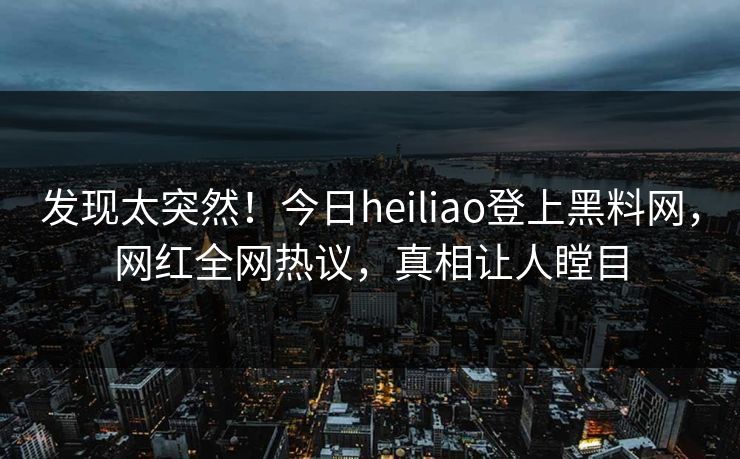 发现太突然！今日heiliao登上黑料网，网红全网热议，真相让人瞠目