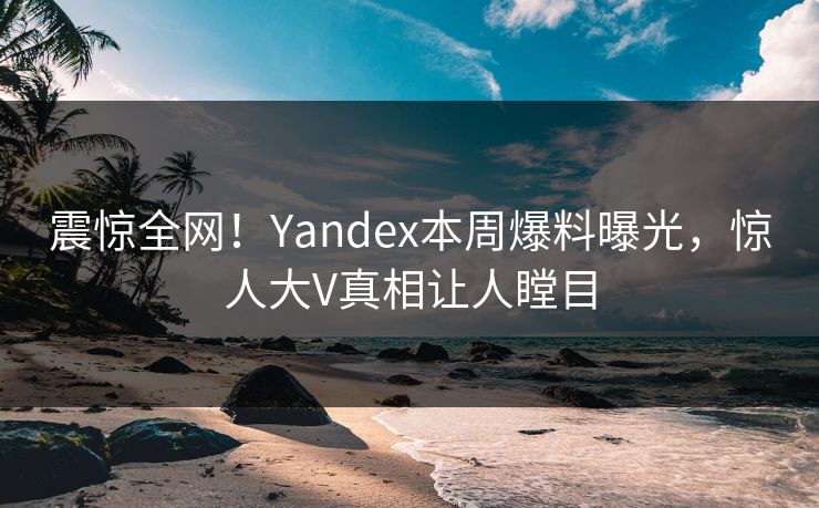 震惊全网！Yandex本周爆料曝光，惊人大V真相让人瞠目