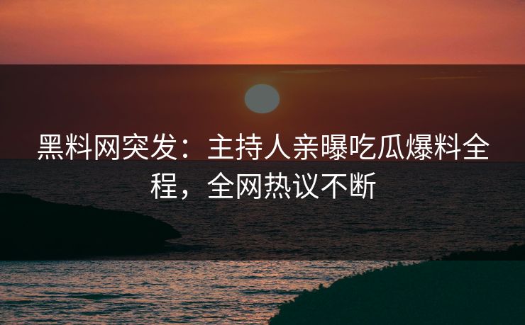 黑料网突发：主持人亲曝吃瓜爆料全程，全网热议不断