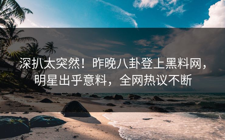 深扒太突然！昨晚八卦登上黑料网，明星出乎意料，全网热议不断