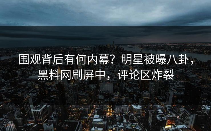 围观背后有何内幕？明星被曝八卦，黑料网刷屏中，评论区炸裂