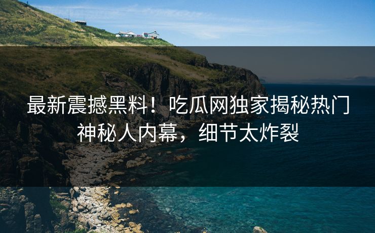 最新震撼黑料！吃瓜网独家揭秘热门神秘人内幕，细节太炸裂