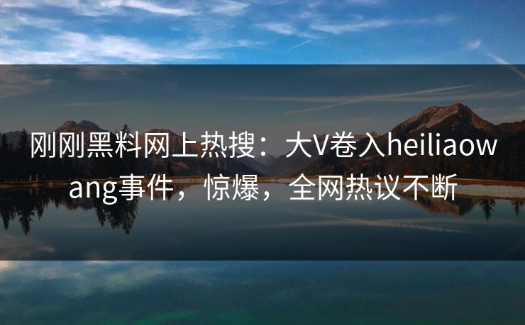 刚刚黑料网上热搜：大V卷入heiliaowang事件，惊爆，全网热议不断