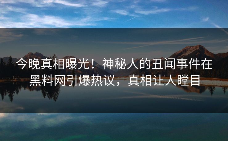 今晚真相曝光！神秘人的丑闻事件在黑料网引爆热议，真相让人瞠目