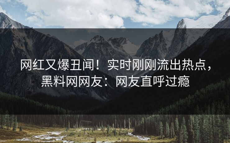 网红又爆丑闻！实时刚刚流出热点，黑料网网友：网友直呼过瘾
