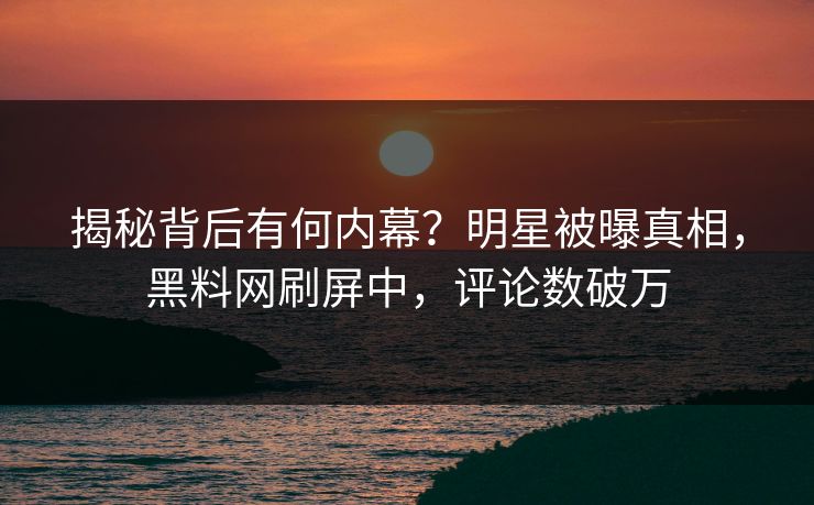 揭秘背后有何内幕？明星被曝真相，黑料网刷屏中，评论数破万
