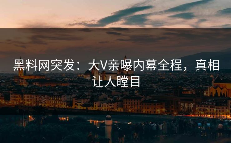 黑料网突发：大V亲曝内幕全程，真相让人瞠目