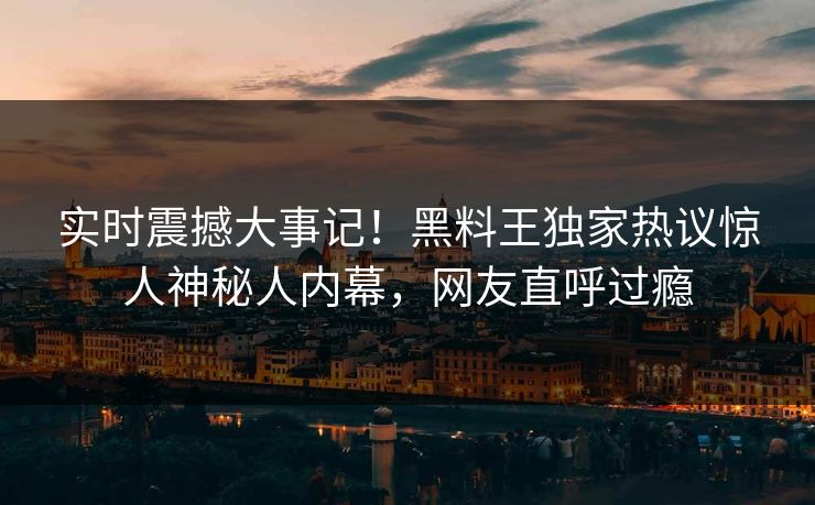 实时震撼大事记！黑料王独家热议惊人神秘人内幕，网友直呼过瘾