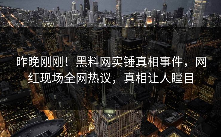 昨晚刚刚！黑料网实锤真相事件，网红现场全网热议，真相让人瞠目