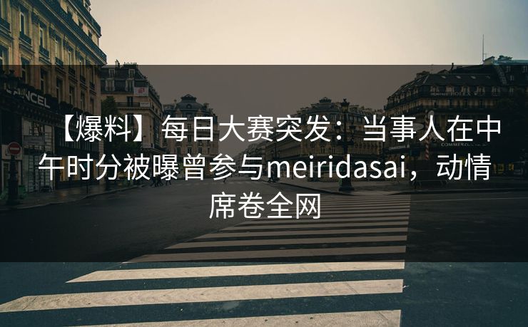 【爆料】每日大赛突发：当事人在中午时分被曝曾参与meiridasai，动情席卷全网