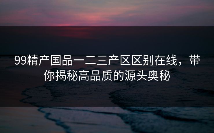 99精产国品一二三产区区别在线,带你揭秘高品质的源头奥秘 99精产国品一二三产区区别在线,带你揭秘高品质的源头奥秘