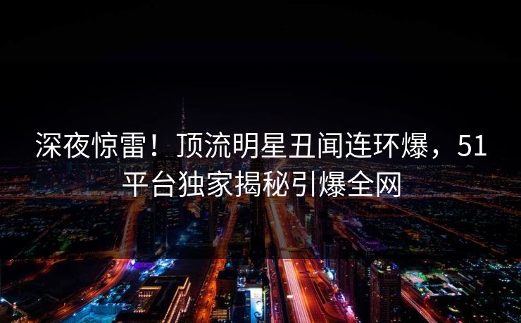 深夜惊雷!顶流明星丑闻连环爆,51平台独家揭秘引爆全网 深夜惊雷!顶流明星丑闻连环爆,51平台独家揭秘引爆全网