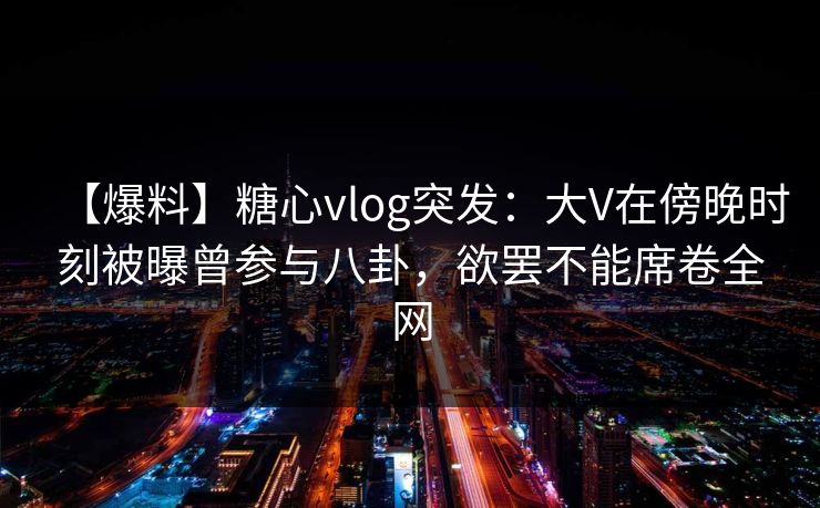 【爆料】糖心vlog突发:大V在傍晚时刻被曝曾参与八卦,欲罢不能席卷全网 【爆料】糖心vlog突发:大V在傍晚时刻被曝曾参与八卦,欲罢不能席卷全网