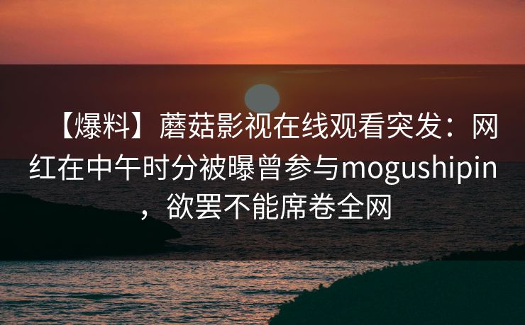 【爆料】蘑菇影视在线观看突发：网红在中午时分被曝曾参与mogushipin，欲罢不能席卷全网
