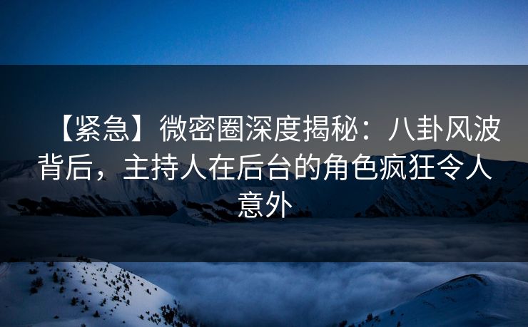 【紧急】微密圈深度揭秘：八卦风波背后，主持人在后台的角色疯狂令人意外