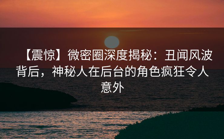 【震惊】微密圈深度揭秘：丑闻风波背后，神秘人在后台的角色疯狂令人意外