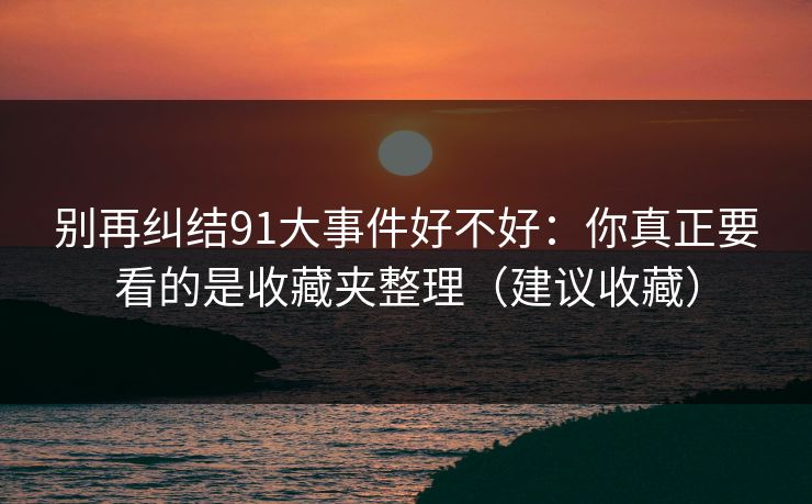 别再纠结91大事件好不好:你真正要看的是收藏夹整理(建议收藏) 别再纠结91大事件好不好:你真正要看的是收藏夹整理(建议收藏)