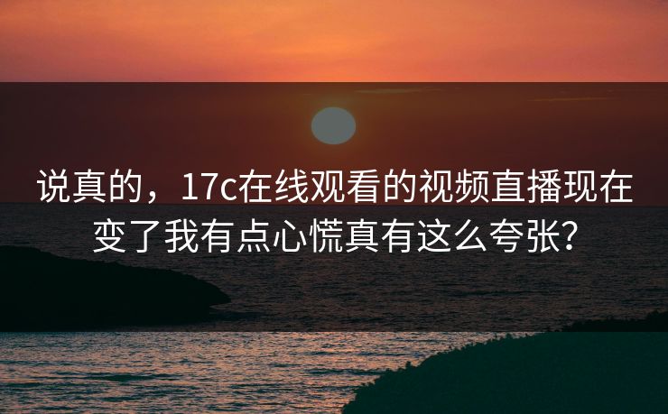 说真的，17c在线观看的视频直播现在变了我有点心慌真有这么夸张？