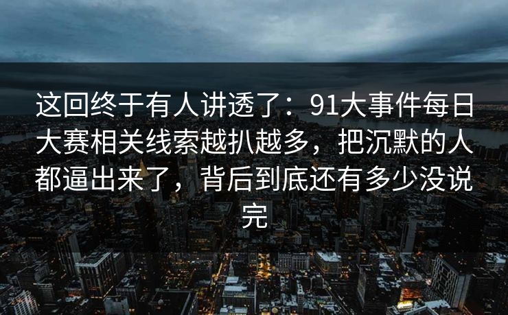这回终于有人讲透了：91大事件每日大赛相关线索越扒越多，把沉默的人都逼出来了，背后到底还有多少没说完